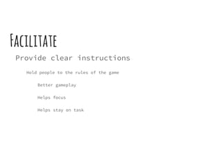 Facilitate
Provide clear instructions
Hold people to the rules of the game
Better gameplay
Helps focus
Helps stay on task
 
