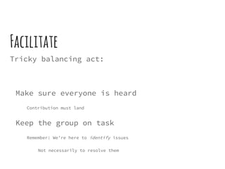 Facilitate
Tricky balancing act:
Make sure everyone is heard
Contribution must land
Keep the group on task
Remember: We’re here to identify issues
Not necessarily to resolve them
 