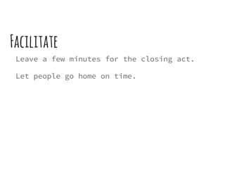 Facilitate
Leave a few minutes for the closing act.
Let people go home on time.
 