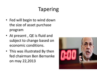 Tapering
• Fed will begin to wind down
the size of asset purchase
program
• At present , QE is fluid and
subject to change based on
economic conditions.
• This was illustrated By then
fed chairman Ben Bernanke
on may 22,2013
 