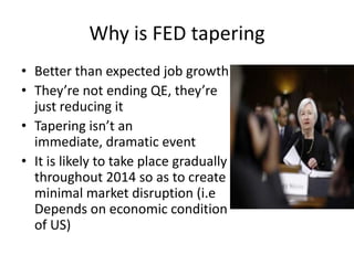Why is FED tapering
• Better than expected job growth
• They’re not ending QE, they’re
just reducing it
• Tapering isn’t an
immediate, dramatic event
• It is likely to take place gradually
throughout 2014 so as to create
minimal market disruption (i.e
Depends on economic condition
of US)
 