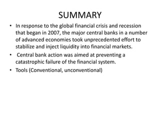 SUMMARY
• In response to the global financial crisis and recession
that began in 2007, the major central banks in a number
of advanced economies took unprecedented effort to
stabilize and inject liquidity into financial markets.
• Central bank action was aimed at preventing a
catastrophic failure of the financial system.
• Tools (Conventional, unconventional)
 