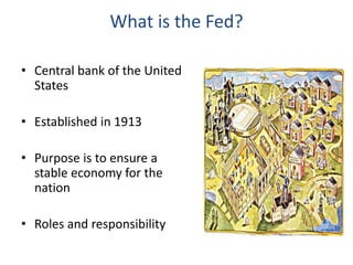 What is the Fed?
• Central bank of the United
States
• Established in 1913
• Purpose is to ensure a
stable economy for the
nation
• Roles and responsibility
 