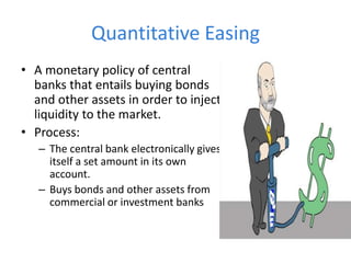 Quantitative Easing
• A monetary policy of central
banks that entails buying bonds
and other assets in order to inject
liquidity to the market.
• Process:
– The central bank electronically gives
itself a set amount in its own
account.
– Buys bonds and other assets from
commercial or investment banks
 