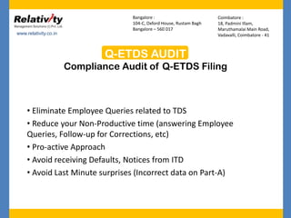 Q-ETDS AUDIT
Compliance Audit of Q-ETDS Filing
www.relativity.co.in
Bangalore :
104-C, Oxford House, Rustam Bagh
Bangalore – 560 017
Coimbatore :
18, Padmini Illam,
Maruthamalai Main Road,
Vadavalli, Coimbatore - 41
• Eliminate Employee Queries related to TDS
• Reduce your Non-Productive time (answering Employee
Queries, Follow-up for Corrections, etc)
• Pro-active Approach
• Avoid receiving Defaults, Notices from ITD
• Avoid Last Minute surprises (Incorrect data on Part-A)
 