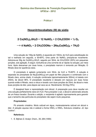Química dos Elementos de Transição Experimental
                              UFSCar - 2012



                                        Prática I



                      Hexanitritocobaltato (III) de sódio


          2 Co(NO3)2.6H2O + 12 NaNO2 + 2 CH3COOH + ½ O2

         → 4 NaNO3 + 2 CH3COONa + 2Na3[Co(NO2)6] + 7H2O

        Uma solução de 150g de NaNO2 é aquecida em 150mL de H2O para solubilização do
sal e resfriada em seguida, a 50-60ºC; Uma parte do NaNO2 precipita-se novamente.
Adiciona-se 50g de Co(NO3)2.6H2O, seguido por 50mL de CH3COOH (50%) em pequenas
porções, sob agitação. A seguir, borbulha-se uma corrente de ar rápida na solução, por meia
hora. Após descansar por duas horas, o precipitado marrom é removido por filtração. O
filtrado deve ter aparência clara.

        O precipitado é agitado juntamente com 50mL de H2O a 70-80ºC. A solução é
separada do precipitado de Na3[Co(NO2)6] em papel de filtro pequeno e combinado com o
filtrado claro, acima citado. A solução combinada (aproximadamente 300mL) é tratada com
250mL de álcool 96%. O precipitado resultante é deixado em repouso por duas horas
quando então é filtrado, seco a vácuo e lavado com duas porções de 25mL de álcool e mais
duas porções de éter, para depois ser seco ao ar. Rendimento: 50-53g (75%)

       É desejável fazer a reprecipitação com álcool. A preparação pura deve resultar em
uma solução perfeitamente clara em H2O. Para precipitar o sal, o álcool é adicionado através
de um frasco lavador; Durante a adição, o recipiente é agitado vigorosamente para garantir
que o tamanho das partículas do precipitado não sejam muito pequenas.

      Propriedades:

       Pó amarelo cristalino. Muito solúvel em água, moderadamente solúvel em álcool e
éter. A solução aquosa não é estável a forma HNO 2 e HNO3. Estrutura cristalina: J2; tipo
“cubico”.

      Referência:

   1. E. Bijlman Z. Analyt. Chem., 39, 284 (1900)

                                                                      Tradução: Danilo Periotto
 