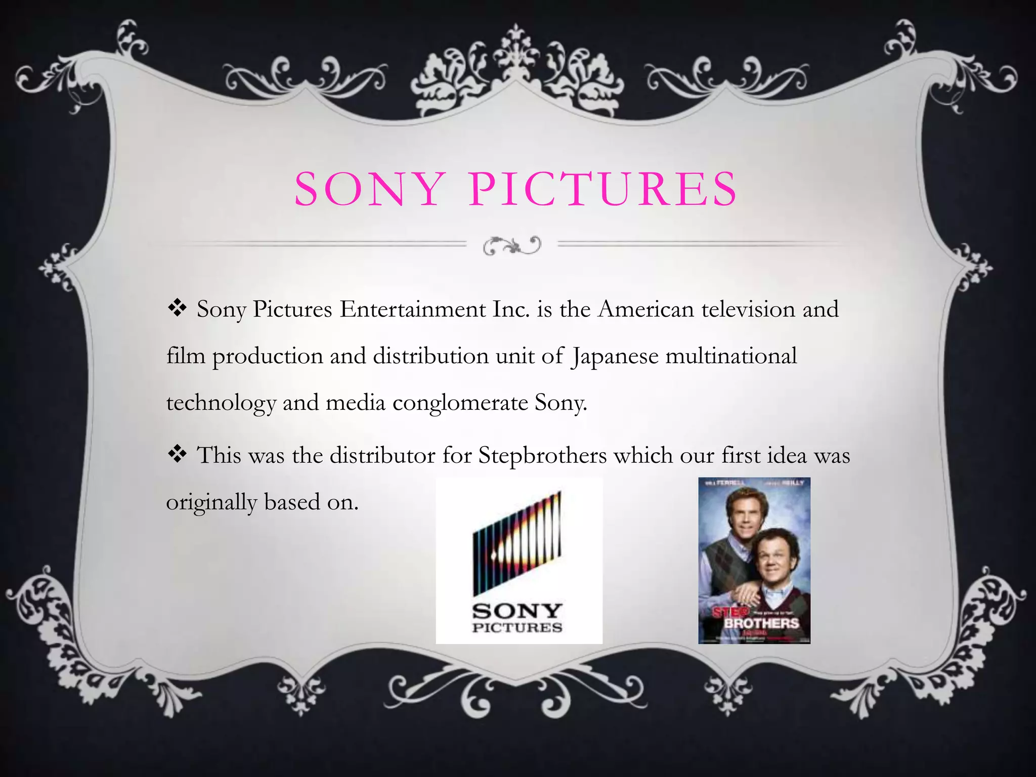 SONY PICTURES
 Sony Pictures Entertainment Inc. is the American television and
film production and distribution unit of Japanese multinational
technology and media conglomerate Sony.
 This was the distributor for Stepbrothers which our first idea was
originally based on.
 
