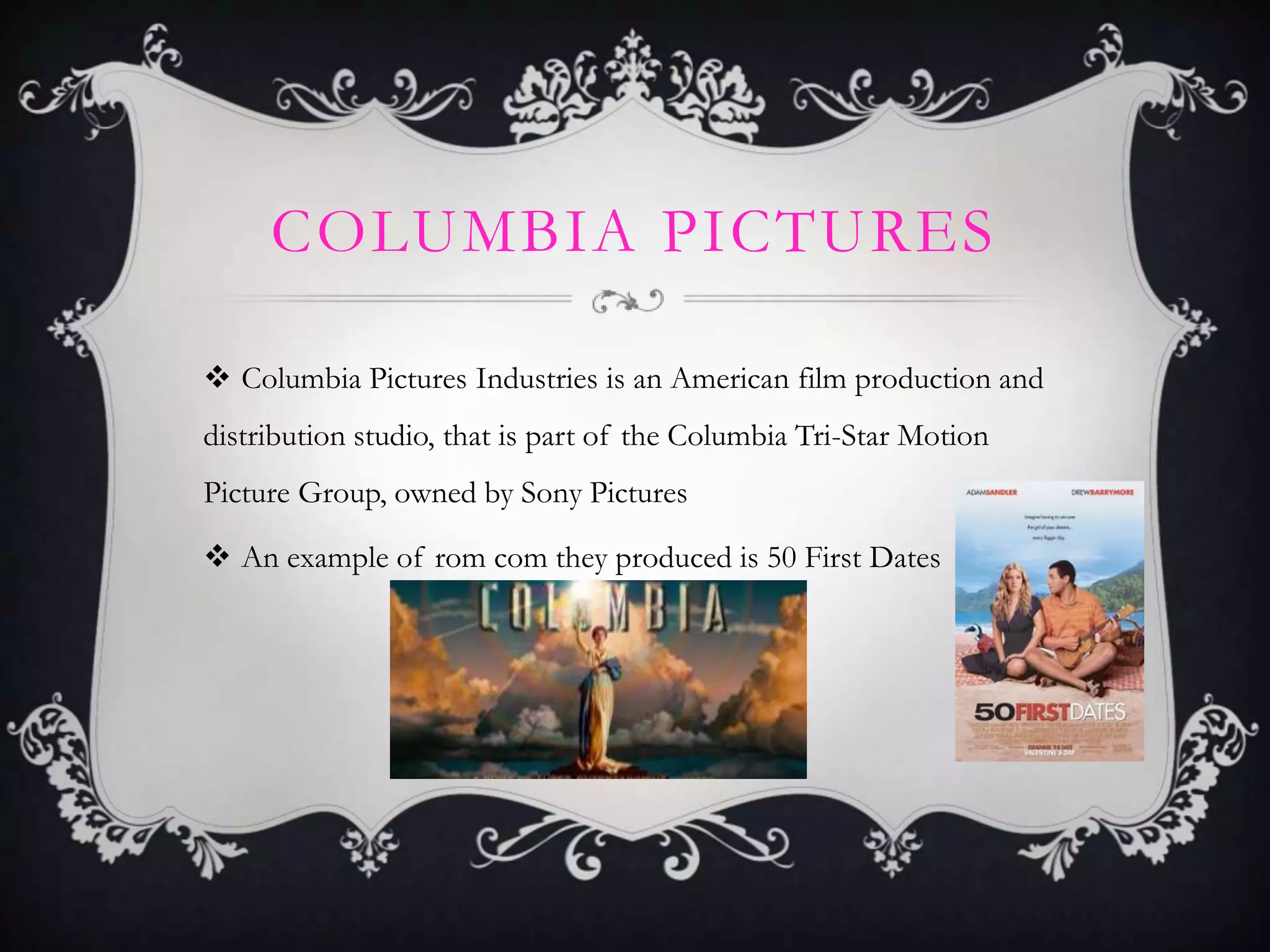 COLUMBIA PICTURES
 Columbia Pictures Industries is an American film production and
distribution studio, that is part of the Columbia Tri-Star Motion
Picture Group, owned by Sony Pictures
 An example of rom com they produced is 50 First Dates
 