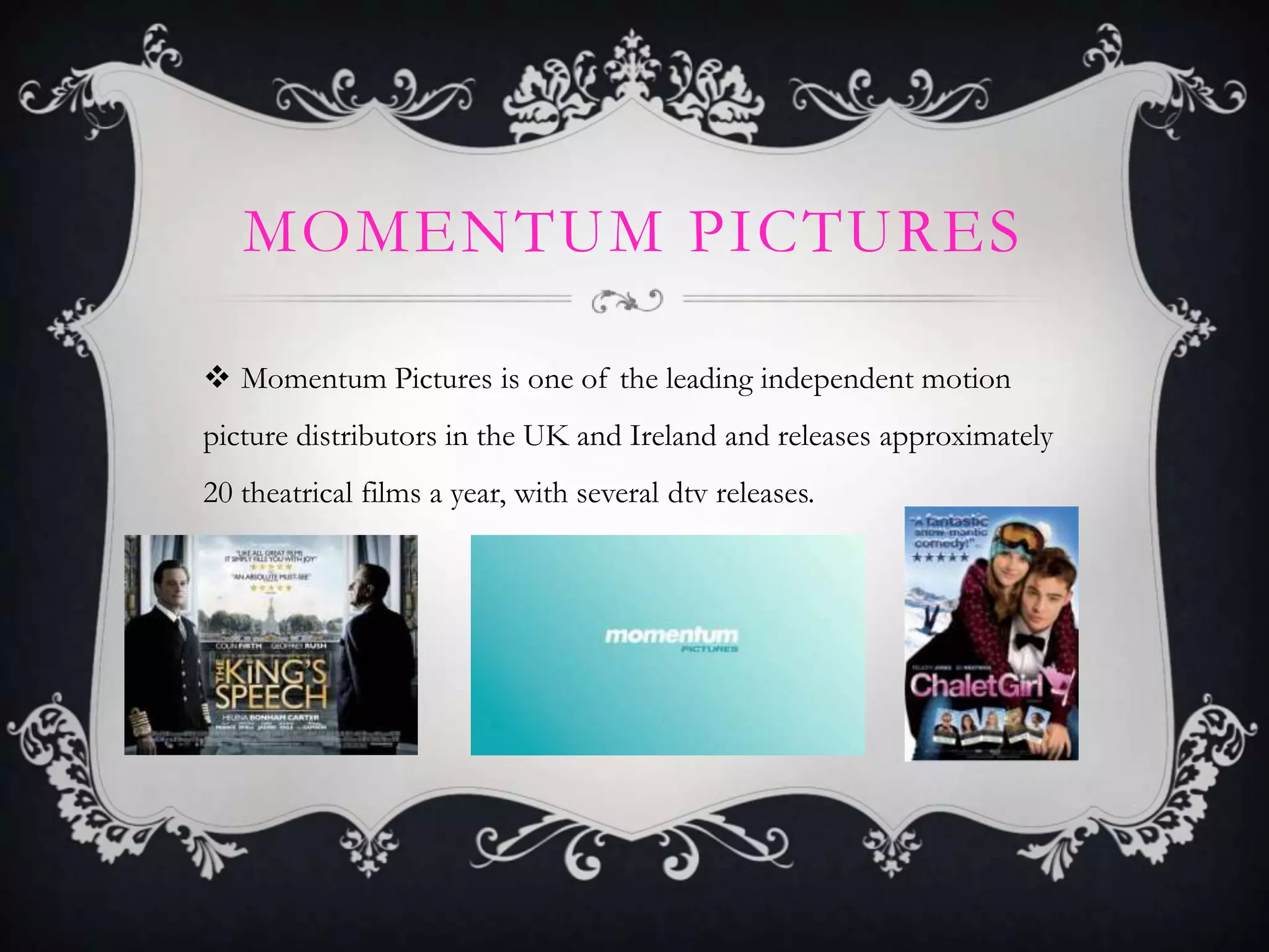 MOMENTUM PICTURES
 Momentum Pictures is one of the leading independent motion
picture distributors in the UK and Ireland and releases approximately
20 theatrical films a year, with several dtv releases.
 