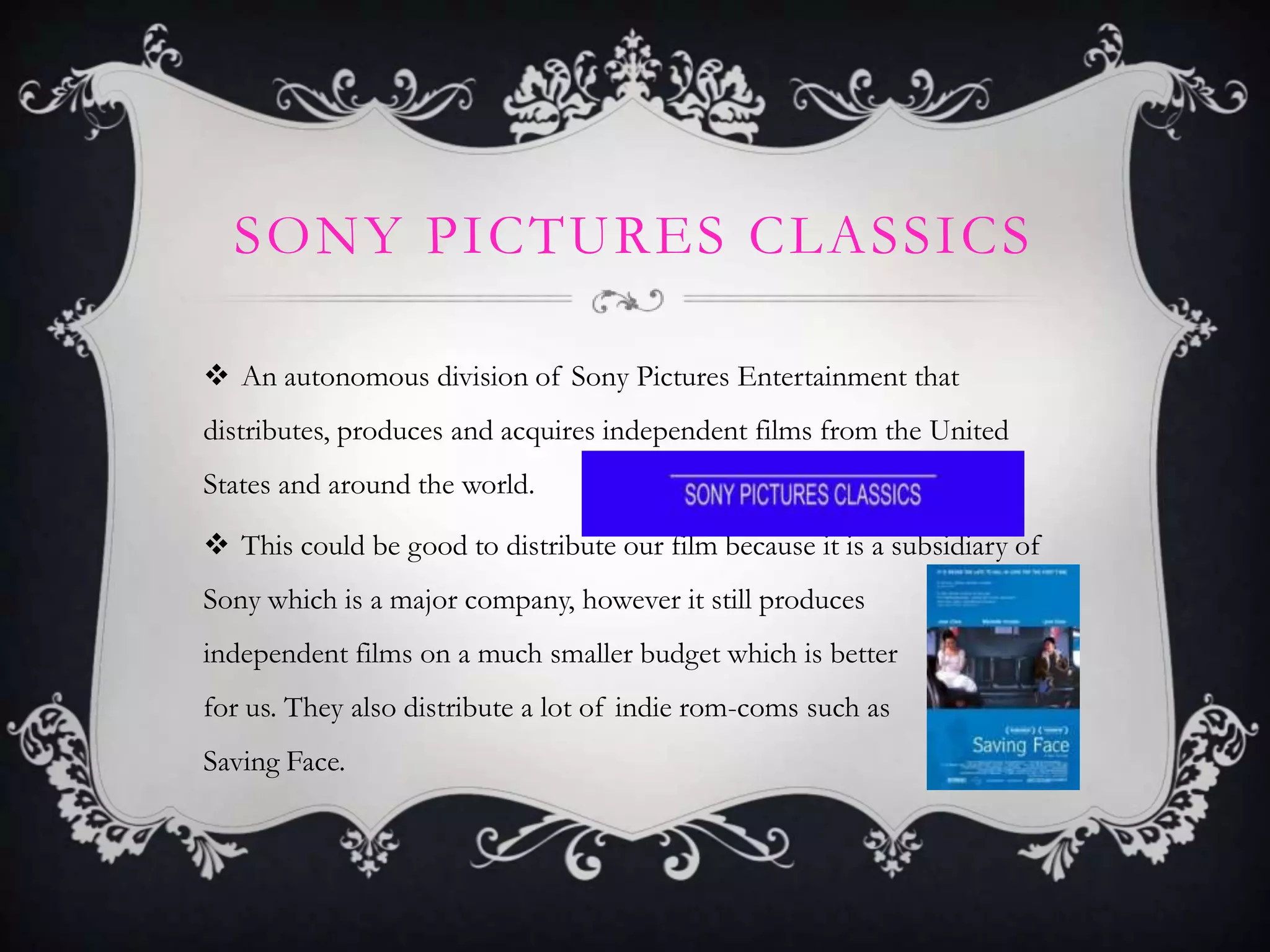SONY PICTURES CLASSICS
 An autonomous division of Sony Pictures Entertainment that
distributes, produces and acquires independent films from the United
States and around the world.
 This could be good to distribute our film because it is a subsidiary of
Sony which is a major company, however it still produces
independent films on a much smaller budget which is better
for us. They also distribute a lot of indie rom-coms such as
Saving Face.
 