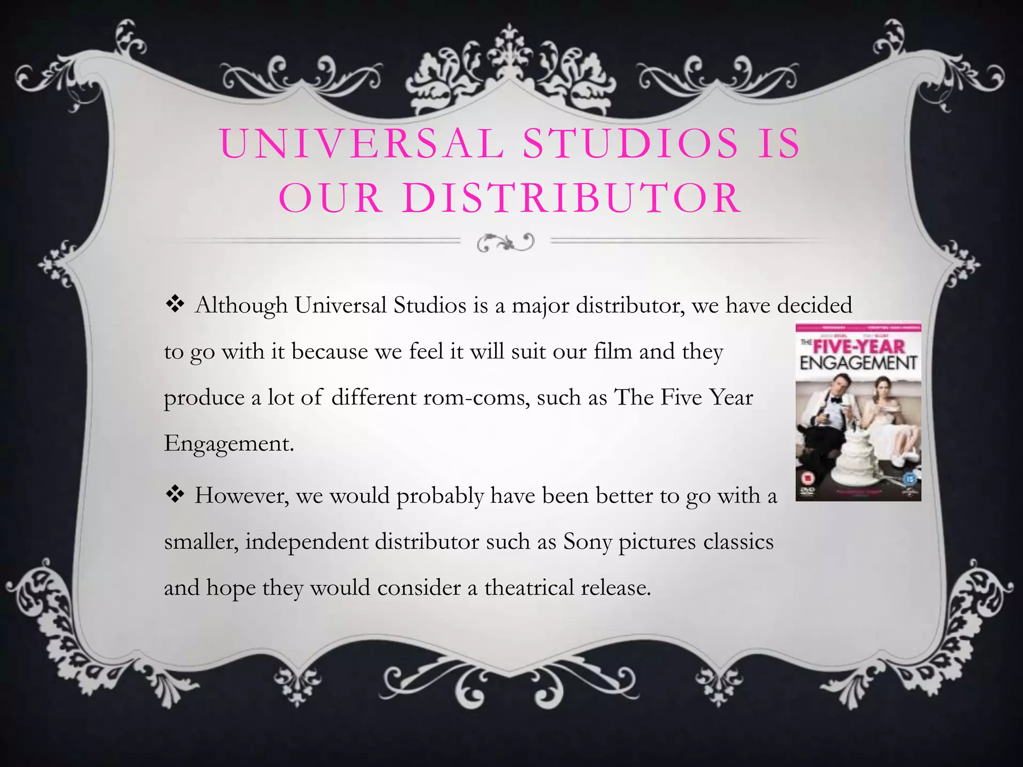 UNIVERSAL STUDIOS IS
OUR DISTRIBUTOR
 Although Universal Studios is a major distributor, we have decided
to go with it because we feel it will suit our film and they
produce a lot of different rom-coms, such as The Five Year
Engagement.
 However, we would probably have been better to go with a
smaller, independent distributor such as Sony pictures classics
and hope they would consider a theatrical release.
 