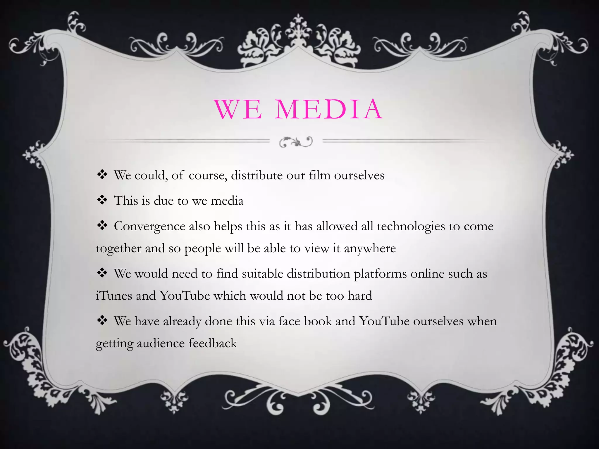 WE MEDIA
 We could, of course, distribute our film ourselves
 This is due to we media
 Convergence also helps this as it has allowed all technologies to come
together and so people will be able to view it anywhere
 We would need to find suitable distribution platforms online such as
iTunes and YouTube which would not be too hard
 We have already done this via face book and YouTube ourselves when
getting audience feedback
 