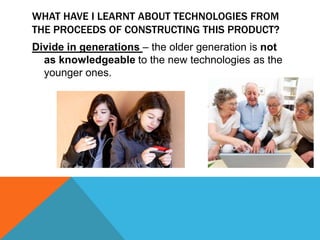 WHAT HAVE I LEARNT ABOUT TECHNOLOGIES FROM
THE PROCEEDS OF CONSTRUCTING THIS PRODUCT?
Divide in generations – the older generation is not
as knowledgeable to the new technologies as the
younger ones.

 