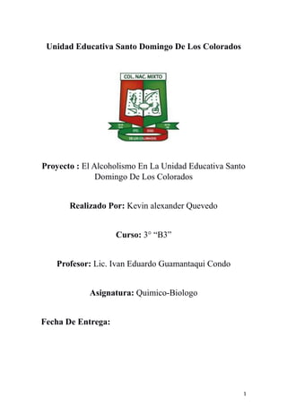 Unidad Educativa Santo Domingo De Los Colorados
Proyecto : El Alcoholismo En La Unidad Educativa Santo
Domingo De Los Colorados
Realizado Por: Kevin alexander Quevedo
Curso: 3° “B3”
Profesor: Lic. Ivan Eduardo Guamantaqui Condo
Asignatura: Quimico-Biologo
Fecha De Entrega:
1
 