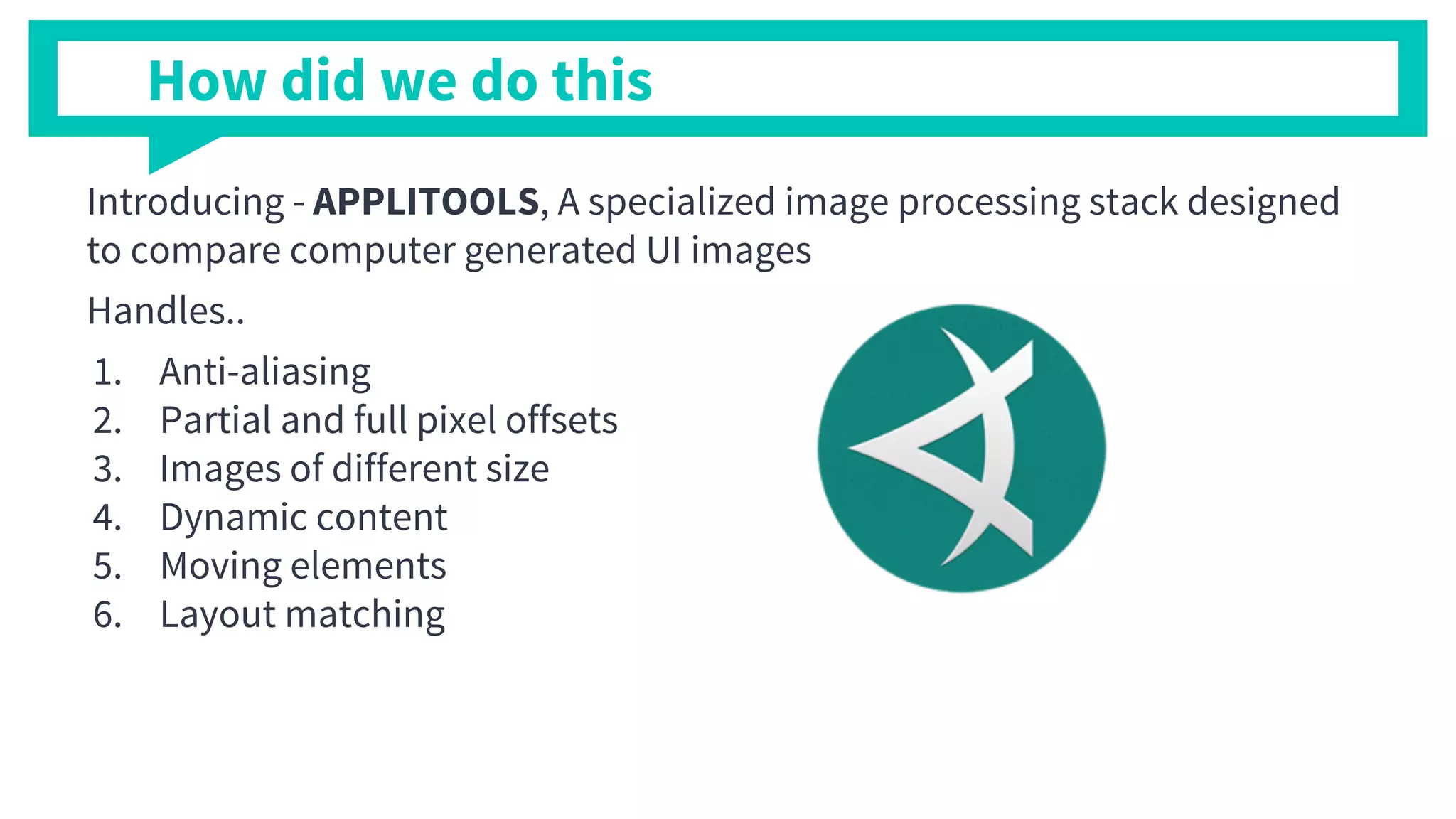 Introducing - APPLITOOLS, A specialized image processing stack designed
to compare computer generated UI images
Handles..
1. Anti-aliasing
2. Partial and full pixel offsets
3. Images of different size
4. Dynamic content
5. Moving elements
6. Layout matching
How did we do this
 