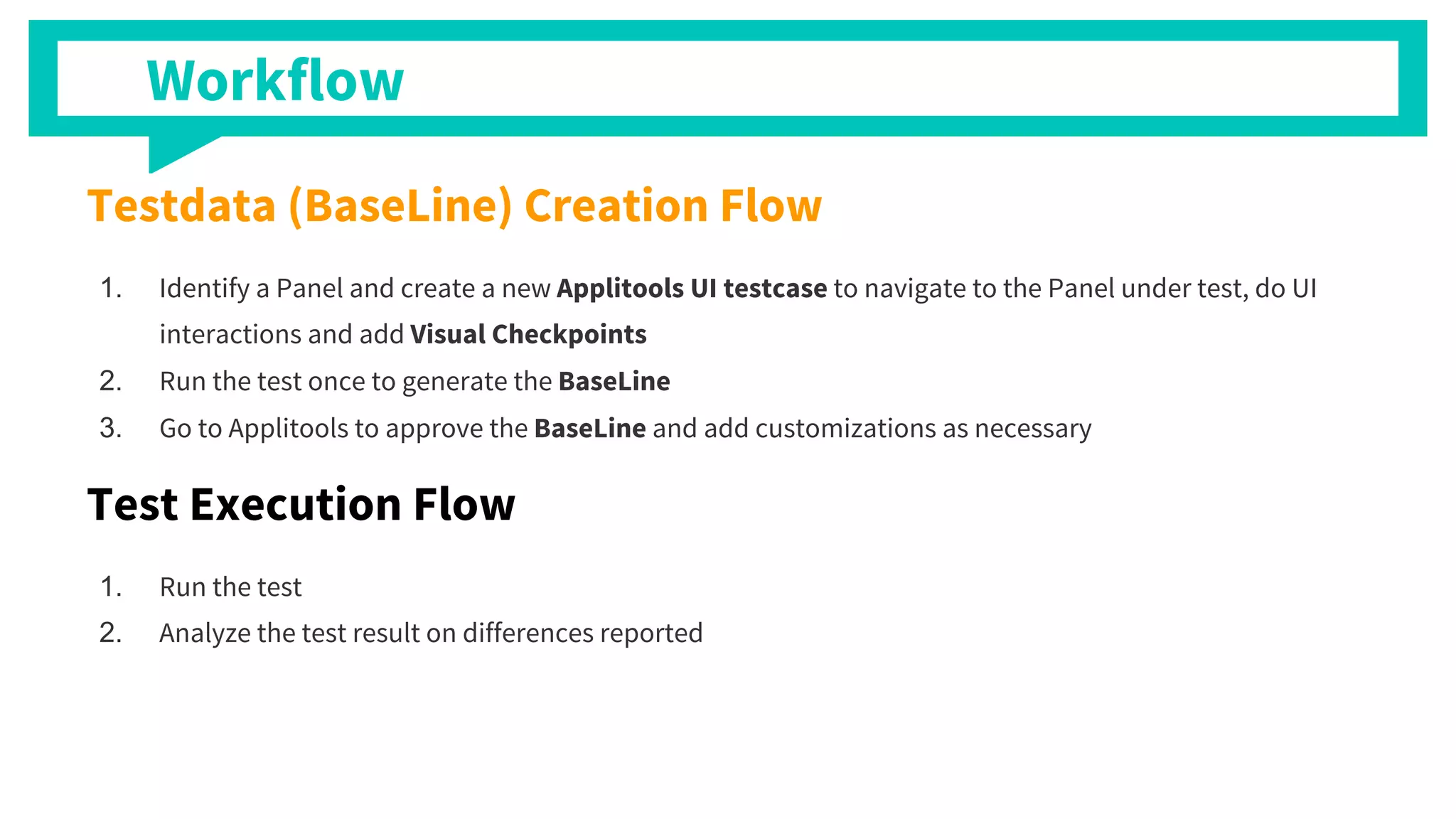 Testdata (BaseLine) Creation Flow
1. Identify a Panel and create a new Applitools UI testcase to navigate to the Panel under test, do UI
interactions and add Visual Checkpoints
2. Run the test once to generate the BaseLine
3. Go to Applitools to approve the BaseLine and add customizations as necessary
Test Execution Flow
1. Run the test
2. Analyze the test result on differences reported
Workflow
 