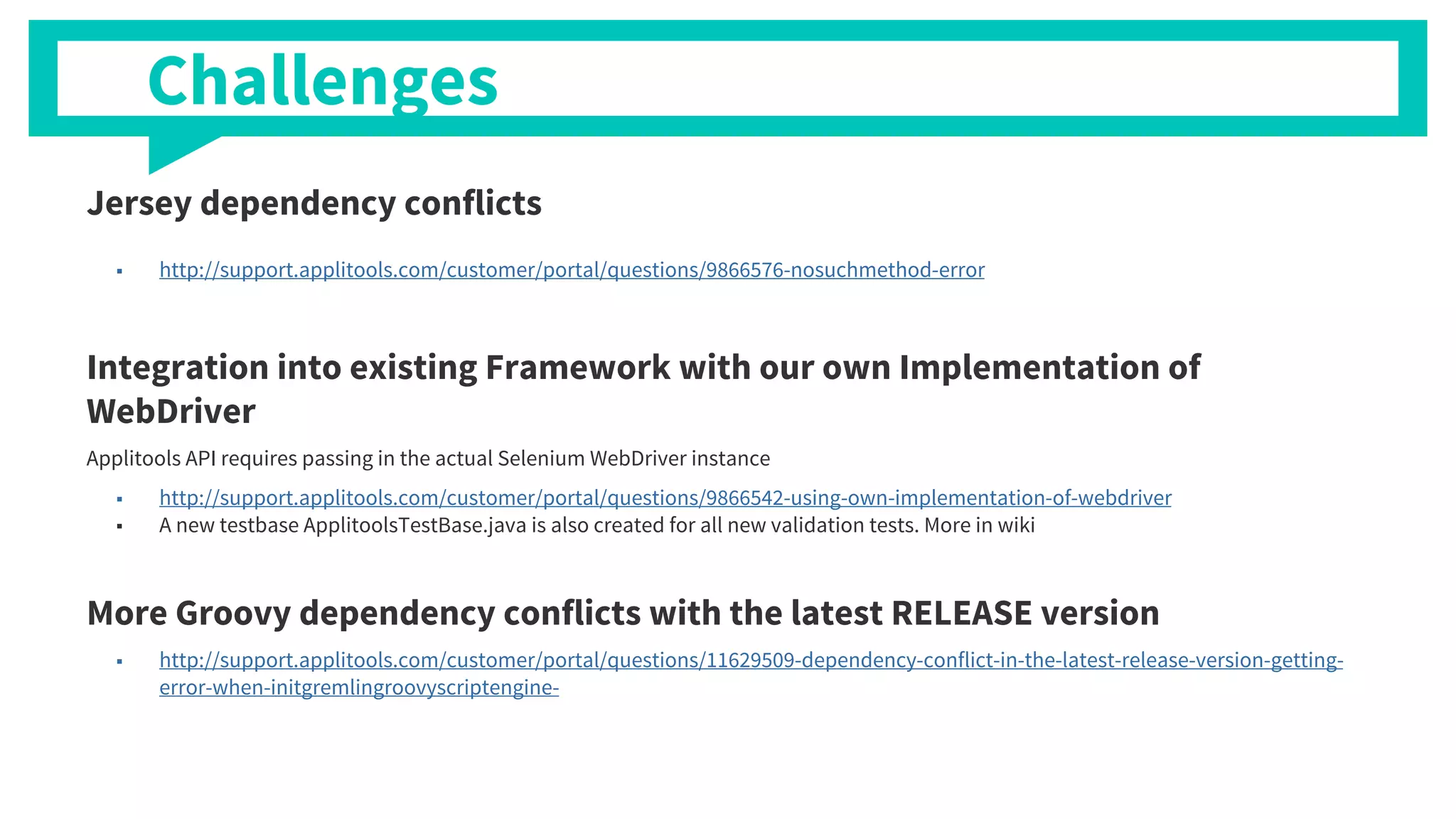 Jersey dependency conflicts
■ http://support.applitools.com/customer/portal/questions/9866576-nosuchmethod-error
Integration into existing Framework with our own Implementation of
WebDriver
Applitools API requires passing in the actual Selenium WebDriver instance
■ http://support.applitools.com/customer/portal/questions/9866542-using-own-implementation-of-webdriver
■ A new testbase ApplitoolsTestBase.java is also created for all new validation tests. More in wiki
More Groovy dependency conflicts with the latest RELEASE version
■ http://support.applitools.com/customer/portal/questions/11629509-dependency-conflict-in-the-latest-release-version-getting-
error-when-initgremlingroovyscriptengine-
Challenges
 