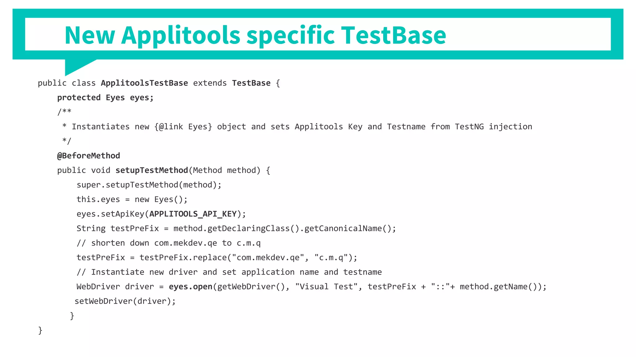 public class ApplitoolsTestBase extends TestBase {
protected Eyes eyes;
/**
* Instantiates new {@link Eyes} object and sets Applitools Key and Testname from TestNG injection
*/
@BeforeMethod
public void setupTestMethod(Method method) {
super.setupTestMethod(method);
this.eyes = new Eyes();
eyes.setApiKey(APPLITOOLS_API_KEY);
String testPreFix = method.getDeclaringClass().getCanonicalName();
// shorten down com.mekdev.qe to c.m.q
testPreFix = testPreFix.replace("com.mekdev.qe", "c.m.q");
// Instantiate new driver and set application name and testname
WebDriver driver = eyes.open(getWebDriver(), "Visual Test", testPreFix + "::"+ method.getName());
setWebDriver(driver);
}
}
New Applitools specific TestBase
 