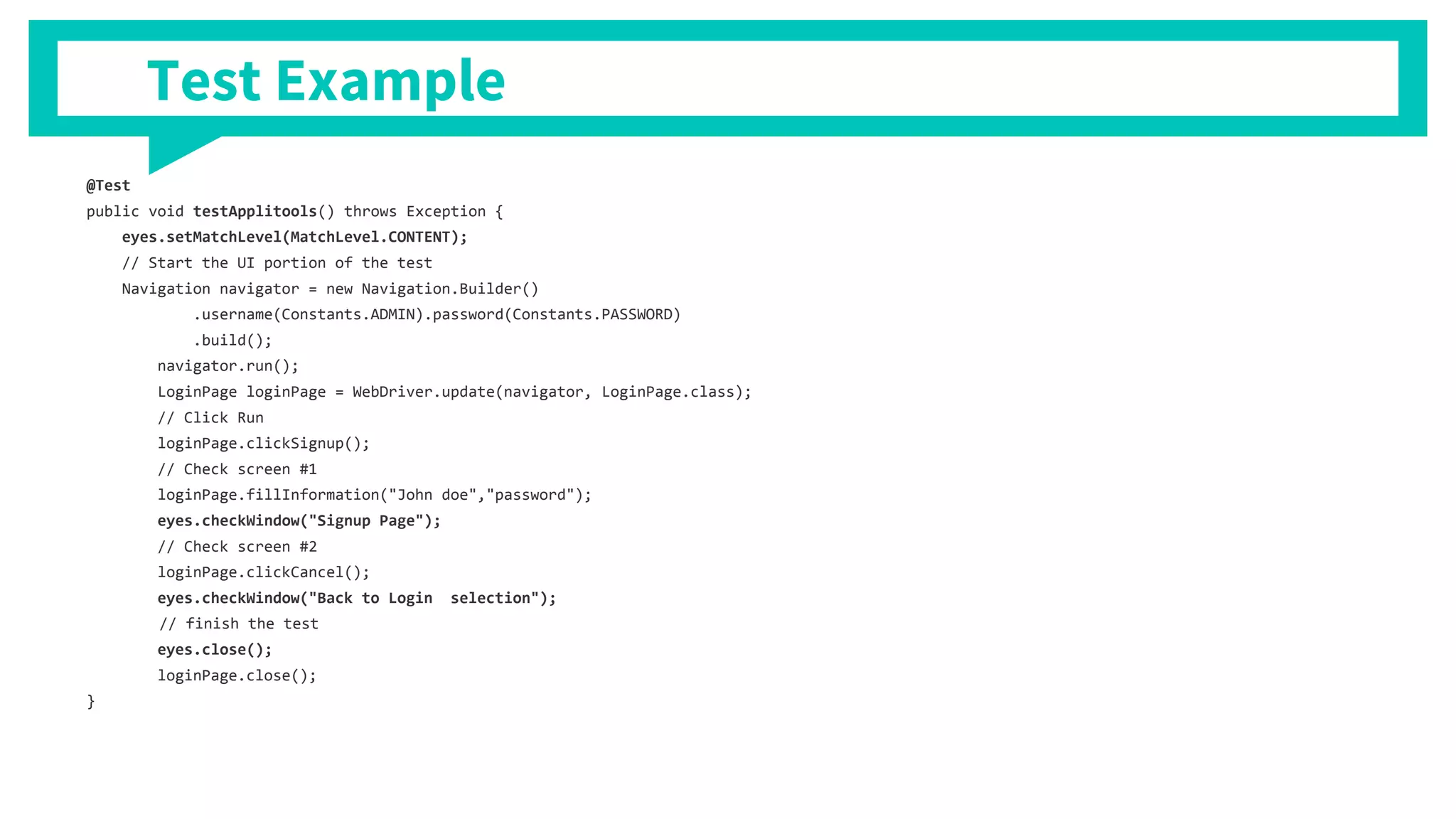 Test Example
@Test
public void testApplitools() throws Exception {
eyes.setMatchLevel(MatchLevel.CONTENT);
// Start the UI portion of the test
Navigation navigator = new Navigation.Builder()
.username(Constants.ADMIN).password(Constants.PASSWORD)
.build();
navigator.run();
LoginPage loginPage = WebDriver.update(navigator, LoginPage.class);
// Click Run
loginPage.clickSignup();
// Check screen #1
loginPage.fillInformation("John doe","password");
eyes.checkWindow("Signup Page");
// Check screen #2
loginPage.clickCancel();
eyes.checkWindow("Back to Login selection");
// finish the test
eyes.close();
loginPage.close();
}
 