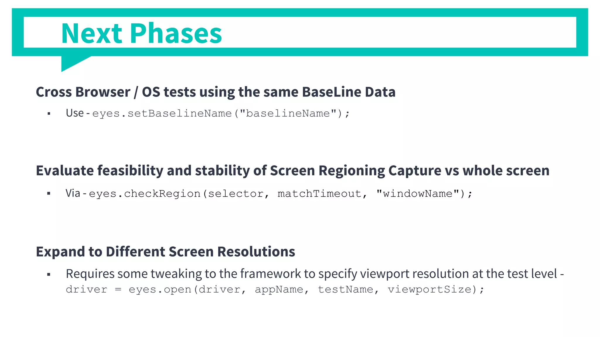 Cross Browser / OS tests using the same BaseLine Data
■ Use - eyes.setBaselineName("baselineName");
Evaluate feasibility and stability of Screen Regioning Capture vs whole screen
■ Via - eyes.checkRegion(selector, matchTimeout, "windowName");
Expand to Different Screen Resolutions
■ Requires some tweaking to the framework to specify viewport resolution at the test level -
driver = eyes.open(driver, appName, testName, viewportSize);
Next Phases
 