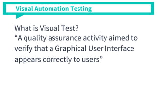 Visual Automation Testing
What is Visual Test?
“A quality assurance activity aimed to
verify that a Graphical User Interface
appears correctly to users”
 