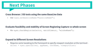 Cross Browser / OS tests using the same BaseLine Data
■ Use - eyes.setBaselineName("baselineName");
Evaluate feasibility and stability of Screen Regioning Capture vs whole screen
■ Via - eyes.checkRegion(selector, matchTimeout, "windowName");
Expand to Different Screen Resolutions
■ Requires some tweaking to the framework to specify viewport resolution at the test level -
driver = eyes.open(driver, appName, testName, viewportSize);
Next Phases
 