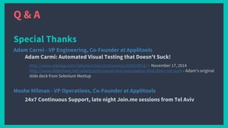 Q & A
Special Thanks
Adam Carmi - VP Engineering, Co-Founder at Applitools
Adam Carmi: Automated Visual Testing that Doesn't Suck!
http://www.meetup.com/SeleniumSanJose/events/209029032/ - November 17, 2014
http://www.slideshare.net/adamcarmi/visual-test-automation-that-does-not-suck - Adam’s original
slide deck from Selenium Meetup
Moshe Milman - VP Operations, Co-Founder at Applitools
24x7 Continuous Support, late night Join.me sessions from Tel Aviv
 