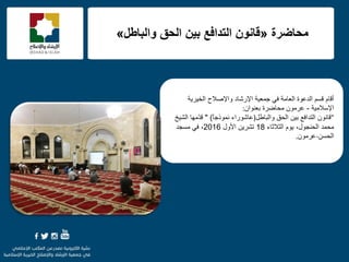 f
َ‫ألب‬‫اٌخ١ش٠خ‬ ‫ٚاإلفالػ‬ ‫اإلسؽبد‬ ‫عّؼ١خ‬ ٟ‫ف‬ ‫اٌؼبِخ‬ ‫اٌذػٛح‬ ُ‫لغ‬
‫اإلعالِ١خ‬-ْ‫ثؼٕٛا‬ ‫ِؾبمشح‬ ِْٛ‫ػش‬:
"ْٛٔ‫لب‬ً‫ٚاٌجبى‬ ‫اٌؾك‬ ٓ١‫ث‬ ‫اٌزذافغ‬)‫ا‬‫ب‬‫ّٔٛرع‬ ‫ػبؽٛساء‬" )‫ِّٙب‬‫ذ‬‫ل‬‫اٌؾ١خ‬
‫اٌضالصبء‬ َٛ٠ ،‫اٌؾٕغٛي‬ ‫ِؾّذ‬18‫األٚي‬ ٓ٠‫رؾش‬2016‫ِغغذ‬ ٟ‫ف‬ ،
ٓ‫اٌؾغ‬-ِْٛ‫ػش‬.
‫محاضرة‬«‫وانباطم‬ ‫انحق‬ ‫بيه‬ ‫انخذافغ‬ ‫قاوىن‬»
 