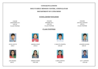 CONGRATULATIONS
HOLY FAMILY MISSION CENTRE, ATHIPALAYAM
DEPARTMENT OF CATECHISIS
SCHOLARSHIP HOLDERS
I RANK
GREESHMA M S
STD IX
CLASS TOPPER
II RANK
RESHMA M S
STD VII
CLASS TOPPER
II RANK
ANCINA ANTONY
STD VI
CLASS TOPPER
CLASS TOPPERS
RYAN JOYCE
STD I
AMISHA ROSE
STD II
S SHAUN JOSHWA
STD III
JOSEPH DANIEL
STD IV
ANN MARIA
STD V
TREESA MARY
STD VIII
CAROL HENNA
STD X
AJI C ANTONY
STD XII