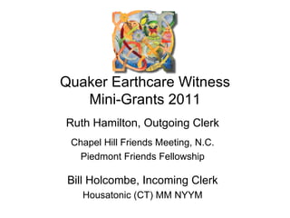 Quaker Earthcare Witness Mini-Grants 2011 Ruth Hamilton, Outgoing Clerk Chapel Hill Friends Meeting, N.C. Piedmont Friends Fellowship Bill Holcombe, Incoming Clerk Housatonic (CT) MM NYYM 