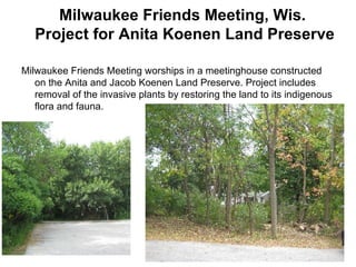 Milwaukee Friends Meeting, Wis.  Project for Anita Koenen Land Preserve  Milwaukee Friends Meeting worships in a meetinghouse constructed on the Anita and Jacob Koenen Land Preserve. Project includes removal of the invasive plants by restoring the land to its indigenous flora and fauna. 