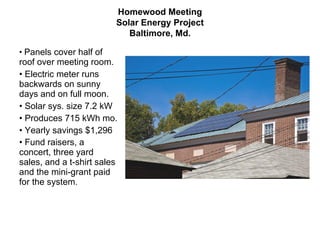 Homewood Meeting Solar Energy Project Baltimore, Md. Panels cover half of roof over meeting room.  Electric meter runs backwards on sunny days and on full moon. Solar sys. size 7.2 kW Produces 715 kWh mo. Yearly savings $1,296 Fund raisers, a concert, three yard sales, and a t-shirt sales and the mini-grant paid for the system .  