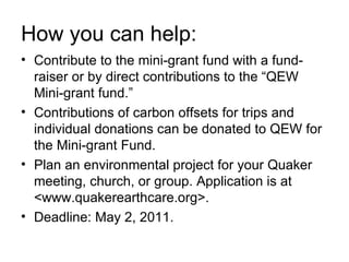 How you can help: Contribute to the mini-grant fund with a fund-raiser or by direct contributions to the “QEW Mini-grant fund.” Contributions of carbon offsets for trips and individual donations can be donated to QEW for the Mini-grant Fund.  Plan an environmental project for your Quaker meeting, church, or group. Application is at <www.quakerearthcare.org>.  Deadline: May 2, 2011. 