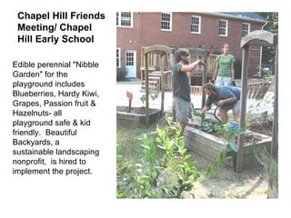 Chapel Hill Friends Meeting/ Chapel Hill Early School      Edible perennial "Nibble Garden" for the playground includes Blueberries, Hardy Kiwi, Grapes, Passion fruit & Hazelnuts- all playground safe & kid friendly.  Beautiful Backyards, a sustainable landscaping nonprofit,  is hired to implement the project.  