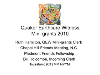 Quaker Earthcare Witness Mini-grants 2010 Ruth Hamilton, QEW Mini-grants Clerk  Chapel Hill Friends Meeting, N.C. Piedmont Friends Fellowship Bill Holcombe, Incoming Clerk Housatonic (CT) MM NYYM 