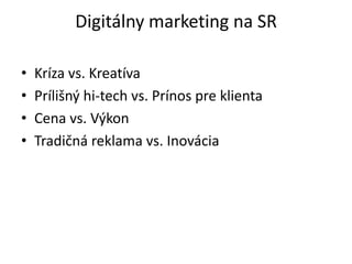 Digitálny marketing na SR

•   Kríza vs. Kreatíva
•   Prílišný hi-tech vs. Prínos pre klienta
•   Cena vs. Výkon
•   Tradičná reklama vs. Inovácia
 