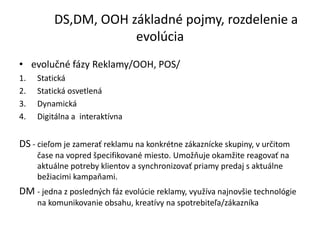 DS,DM, OOH základné pojmy, rozdelenie a
                     evolúcia
• evolučné fázy Reklamy/OOH, POS/
1.   Statická
2.   Statická osvetlená
3.   Dynamická
4.   Digitálna a interaktívna


DS - cieľom je zamerať reklamu na konkrétne zákaznícke skupiny, v určitom
     čase na vopred špecifikované miesto. Umožňuje okamžite reagovať na
     aktuálne potreby klientov a synchronizovať priamy predaj s aktuálne
     bežiacimi kampaňami.
DM - jedna z posledných fáz evolúcie reklamy, využíva najnovšie technológie
     na komunikovanie obsahu, kreatívy na spotrebiteľa/zákazníka
 