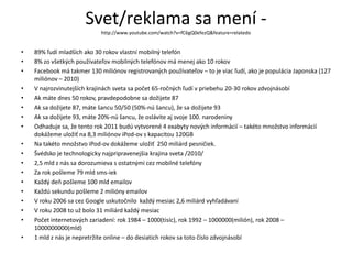 Svet/reklama sa mení -
                            http://www.youtube.com/watch?v=fC6gQ0efezQ&feature=relatedo


•   89% ľudí mladších ako 30 rokov vlastní mobilný telefón
•   8% zo všetkých používateľov mobilných telefónov má menej ako 10 rokov
•   Facebook má takmer 130 miliónov registrovaných používateľov – to je viac ľudí, ako je populácia Japonska (127
    miliónov – 2010)
•   V najrozvinutejších krajinách sveta sa počet 65-ročných ľudí v priebehu 20-30 rokov zdvojnásobí
•   Ak máte dnes 50 rokov, pravdepodobne sa dožijete 87
•   Ak sa dožijete 87, máte šancu 50/50 (50%-nú šancu), že sa dožijete 93
•   Ak sa dožijete 93, máte 20%-nú šancu, že oslávite aj svoje 100. narodeniny
•   Odhaduje sa, že tento rok 2011 budú vytvorené 4 exabyty nových informácií – takéto množstvo informácií
    dokážeme uložiť na 8,3 miliónov iPod-ov s kapacitou 120GB
•   Na takéto množstvo iPod-ov dokážeme uložiť 250 miliárd pesničiek.
•   Švédsko je technologicky najpripravenejšia krajina sveta /2010/
•   2,5 mld z nás sa dorozumieva s ostatnými cez mobilné telefóny
•   Za rok pošleme 79 mld sms-iek
•   Každý deň pošleme 100 mld emailov
•   Každú sekundu pošleme 2 milióny emailov
•   V roku 2006 sa cez Google uskutočnilo každý mesiac 2,6 miliárd vyhľadávaní
•   V roku 2008 to už bolo 31 miliárd každý mesiac
•   Počet internetových zariadení: rok 1984 – 1000(tisíc), rok 1992 – 1000000(milión), rok 2008 –
    1000000000(mld)
•   1 mld z nás je nepretržite online – do desiatich rokov sa toto číslo zdvojnásobí
 