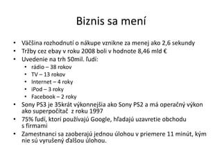 Biznis sa mení
• Väčšina rozhodnutí o nákupe vznikne za menej ako 2,6 sekundy
• Tržby cez ebay v roku 2008 boli v hodnote 8,46 mld €
• Uvedenie na trh 50mil. ľudí:
   •   rádio – 38 rokov
   •   TV – 13 rokov
   •   Internet – 4 roky
   •   iPod – 3 roky
   •   Facebook – 2 roky
• Sony PS3 je 35krát výkonnejšia ako Sony PS2 a má operačný výkon
  ako superpočítač z roku 1997
• 75% ľudí, ktorí používajú Google, hľadajú uzavretie obchodu
  s firmami
• Zamestnanci sa zaoberajú jednou úlohou v priemere 11 minút, kým
  nie sú vyrušený ďalšou úlohou.
 