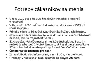 Potreby zákazníkov sa menia
• V roku 2020 bude iba 10% finančných transakcií prebiehať
  v hotovosti
• V UK, v roku 2010 zadĺženosť domácností dosahovala 150% ich
  ročného príjmu.
• Pri tejto miere sa 50-ročná hypotéka stáva bežnou záležitosťou.
• 62% mladých ľudí priznáva, že ak sa dostanú do finančných ťažkostí,
  nevedia, kam sa majú obrátiť o radu
• 81% predčasných dôchodcov si myslí, že dôchodok od štátu im
  nedokáže zabezpečiť životný štandard, aký by si predstavovali, ale
  37% týchto ľudí si nezabezpečilo prídavnú finančnú zábezpeku
• Čo toto všetko znamená pre nás?
• Zákazníci budú viac informovaní, viac nároční, viac prelietaví.
• Obchody v budúcnosti budú založené na silných vzťahoch
 
