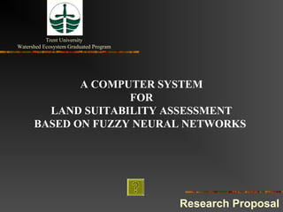 Trent University
Watershed Ecosystem Graduated Program




             A COMPUTER SYSTEM
                    FOR
        LAND SUITABILITY ASSESSMENT
      BASED ON FUZZY NEURAL NETWORKS




                                        Research Proposal
 