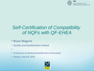 Self-Certification of Compatibility
of NQFs with QF-EHEA
• Bryan Maguire
• Quality and Qualifications Ireland
•
• Conference on National Qualifications Framework
• Astana, June 8-9, 2015
 