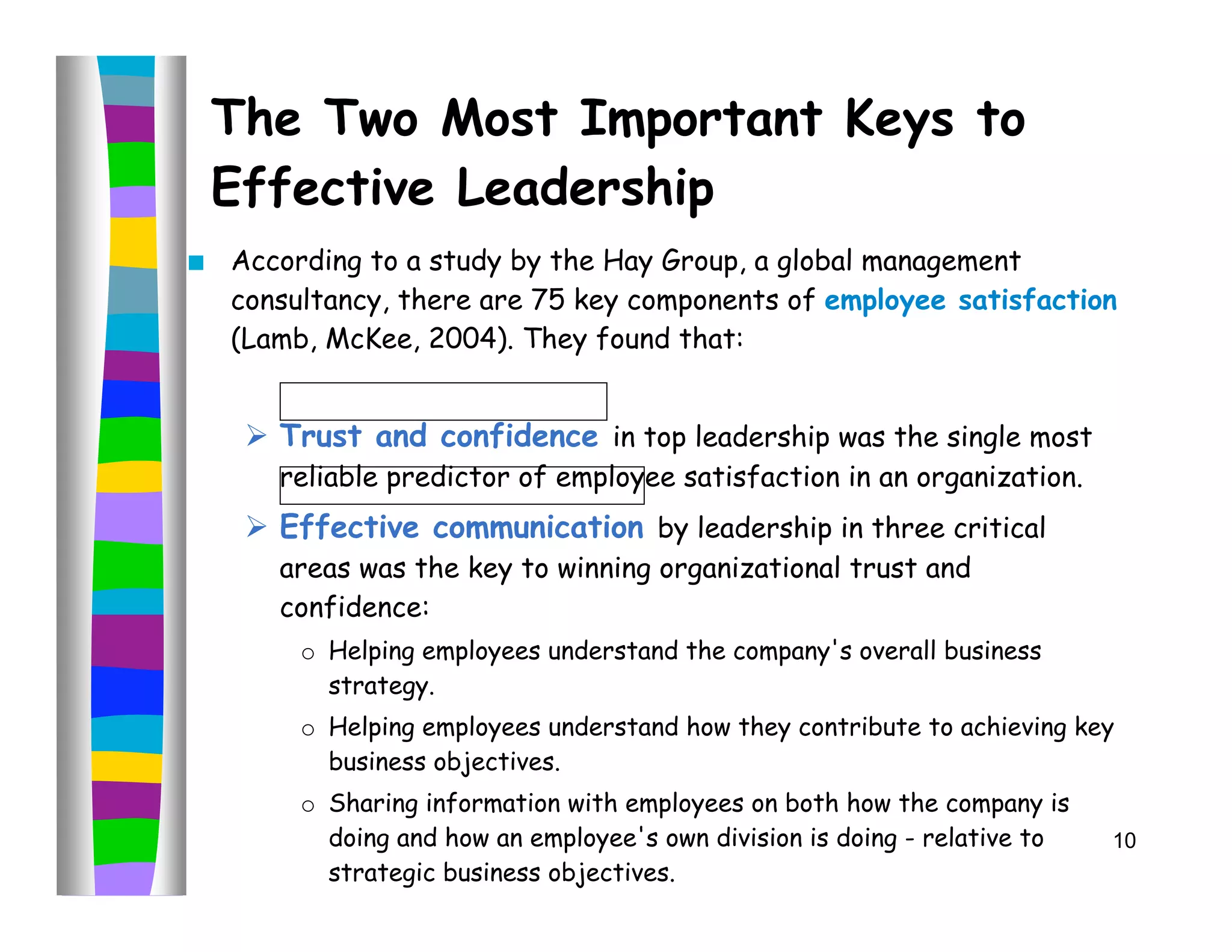 The Two Most Important Keys to
    Effective Leadership
   According to a study by the Hay Group, a global management
    consultancy, there are 75 key components of employee satisfaction
    (Lamb, McKee, 2004). They found that:


      Trust and confidence in top leadership was the single most
       reliable predictor of employee satisfaction in an organization.
      Effective communication by leadership in three critical
       areas was the key to winning organizational trust and
       confidence:
         o Helping employees understand the company's overall business
           strategy.
         o Helping employees understand how they contribute to achieving key
           business objectives.
         o Sharing information with employees on both how the company is
           doing and how an employee's own division is doing - relative to   10
           strategic business objectives.
 