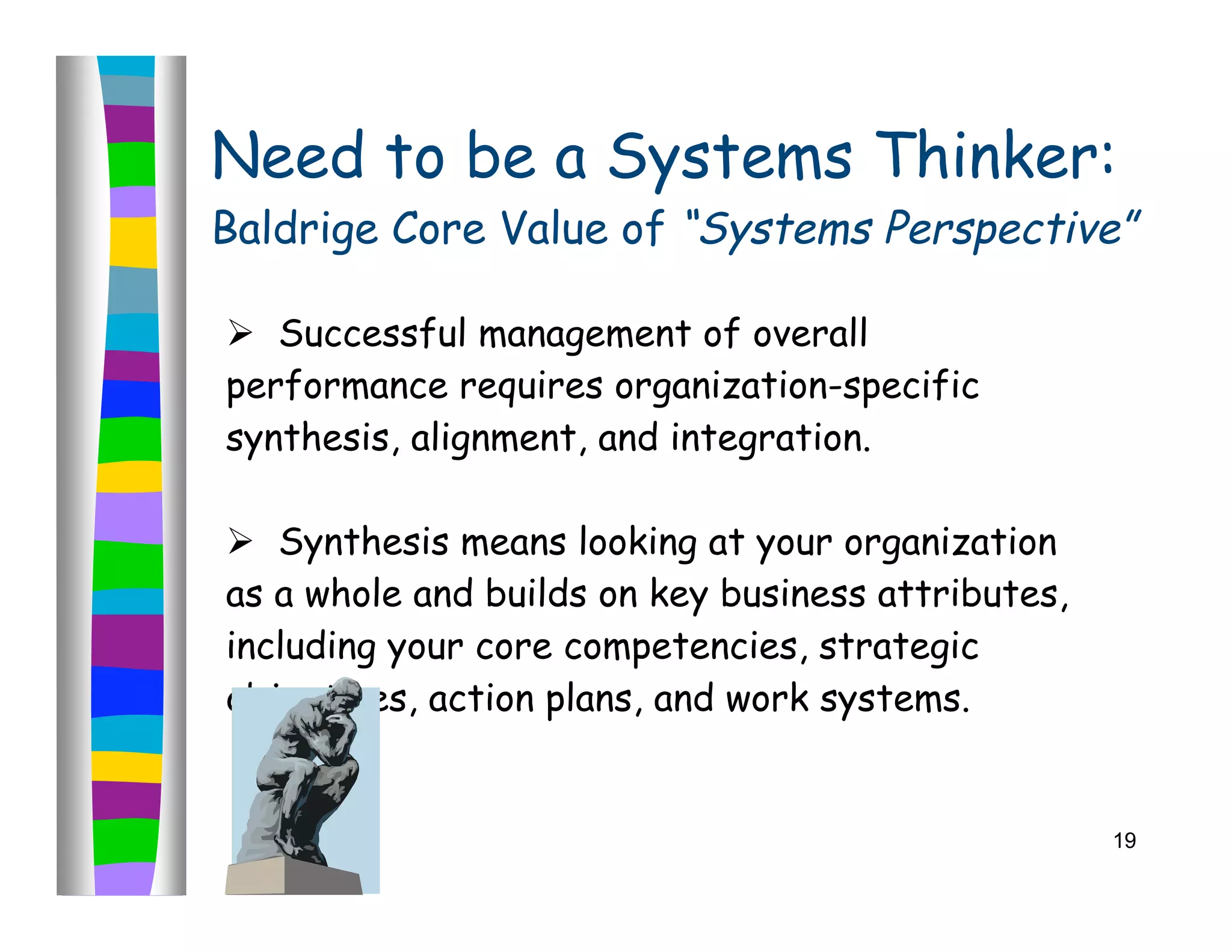Need to be a Systems Thinker:
Baldrige Core Value of “Systems Perspective”

 Successful management of overall
performance requires organization-specific
synthesis, alignment, and integration.

 Synthesis means looking at your organization
as a whole and builds on key business attributes,
including your core competencies, strategic
objectives, action plans, and work systems.


                                                    19
 