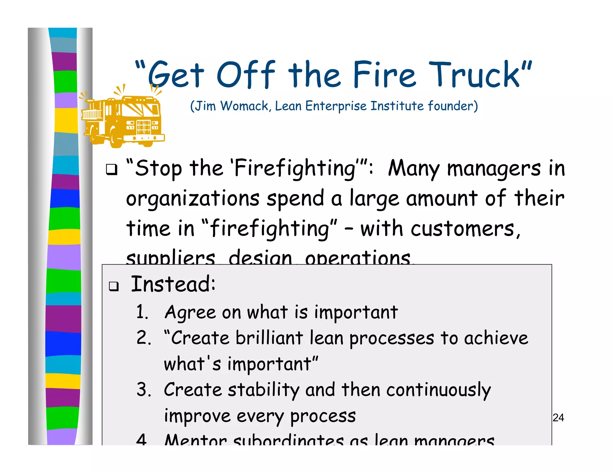 “Get Off the Fire Truck”
          (Jim Womack, Lean Enterprise Institute founder)




 “Stop the ‘Firefighting’”: Many managers in
  organizations spend a large amount of their
  time in “firefighting” – with customers,
  suppliers, design, operations.
 Instead:

    1. Agree on what is important
    2. “Create brilliant lean processes to achieve
       what's important”
    3. Create stability and then continuously
       improve every process                                24

    4. Mentor subordinates as lean managers
 