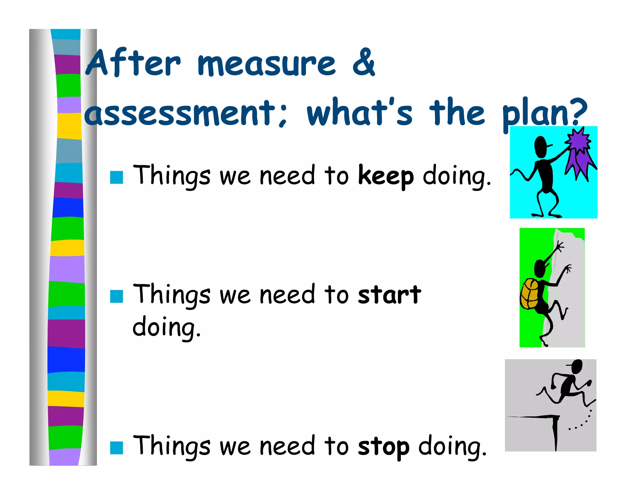 After measure &
assessment; what’s the plan?
    Things we need to keep doing.



    Things we need to start
     doing.



    Things we need to stop doing.
 