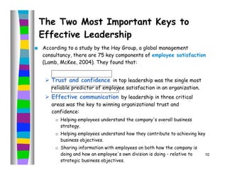 The Two Most Important Keys to
    Effective Leadership
   According to a study by the Hay Group, a global management
    consultancy, there are 75 key components of employee satisfaction
    (Lamb, McKee, 2004). They found that:


      Trust and confidence in top leadership was the single most
       reliable predictor of employee satisfaction in an organization.
      Effective communication by leadership in three critical
       areas was the key to winning organizational trust and
       confidence:
         o Helping employees understand the company's overall business
           strategy.
         o Helping employees understand how they contribute to achieving key
           business objectives.
         o Sharing information with employees on both how the company is
           doing and how an employee's own division is doing - relative to   10
           strategic business objectives.
 