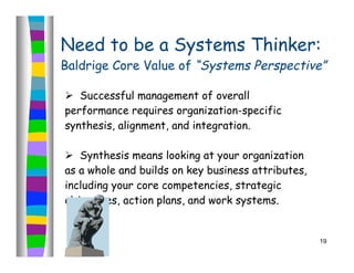 Need to be a Systems Thinker:
Baldrige Core Value of “Systems Perspective”

 Successful management of overall
performance requires organization-specific
synthesis, alignment, and integration.

 Synthesis means looking at your organization
as a whole and builds on key business attributes,
including your core competencies, strategic
objectives, action plans, and work systems.


                                                    19
 