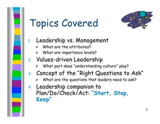 Topics Covered
1.   Leadership vs. Management
        What are the attributes?
        What are importance levels?
2.   Values-driven Leadership
        What part does “understanding culture” play?
3.   Concept of the “Right Questions to Ask”
        What are the questions that leaders need to ask?
4.   Leadership companion to
     Plan/Do/Check/Act: “Start, Stop,
     Keep”
                                                            2
 
