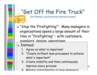 “Get Off the Fire Truck”
          (Jim Womack, Lean Enterprise Institute founder)




 “Stop the ‘Firefighting’”: Many managers in
  organizations spend a large amount of their
  time in “firefighting” – with customers,
  suppliers, design, operations.
 Instead:

    1. Agree on what is important
    2. “Create brilliant lean processes to achieve
       what's important”
    3. Create stability and then continuously
       improve every process                                24

    4. Mentor subordinates as lean managers
 
